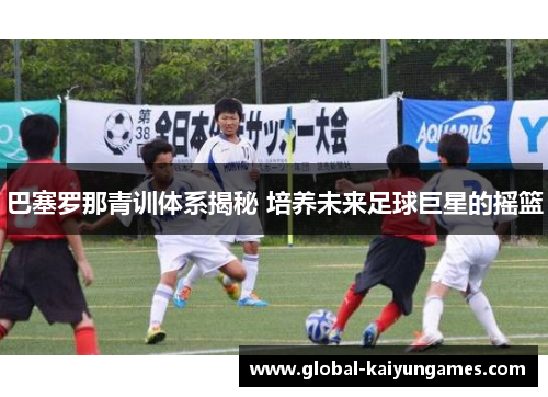 巴塞罗那青训体系揭秘 培养未来足球巨星的摇篮