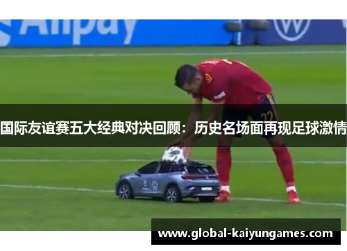 国际友谊赛五大经典对决回顾：历史名场面再现足球激情