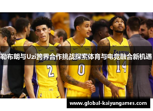 勒布朗与Uzi跨界合作挑战探索体育与电竞融合新机遇