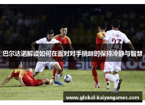 巴尔达诺解读如何在面对对手挑衅时保持冷静与智慧