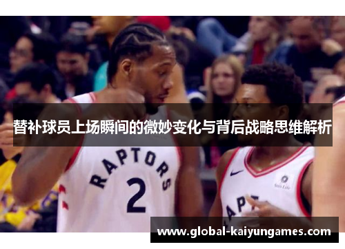 替补球员上场瞬间的微妙变化与背后战略思维解析
