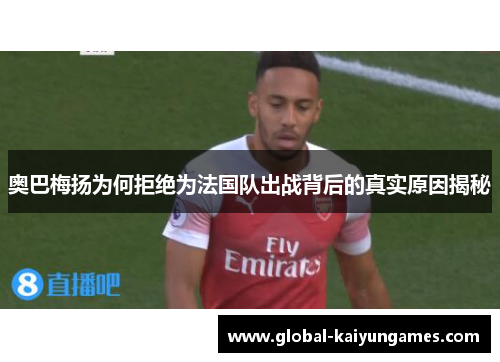 奥巴梅扬为何拒绝为法国队出战背后的真实原因揭秘