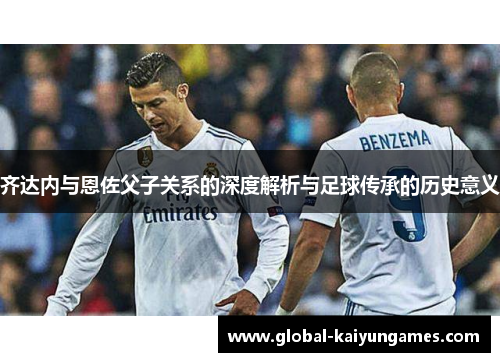 齐达内与恩佐父子关系的深度解析与足球传承的历史意义